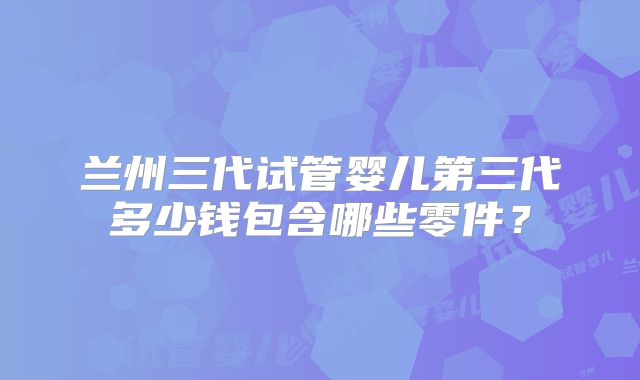 兰州三代试管婴儿第三代多少钱包含哪些零件？