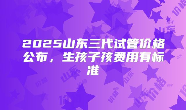 2025山东三代试管价格公布，生孩子孩费用有标准
