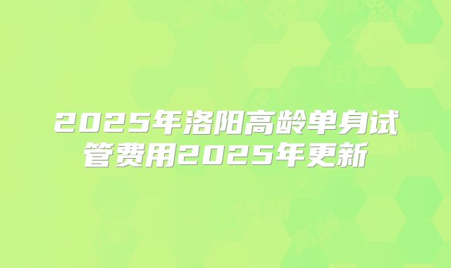 2025年洛阳高龄单身试管费用2025年更新