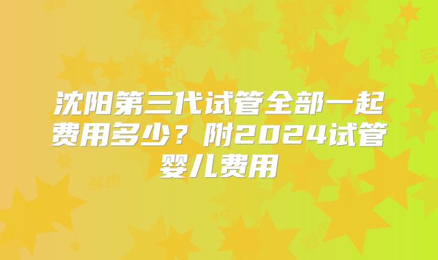 沈阳第三代试管全部一起费用多少？附2024试管婴儿费用