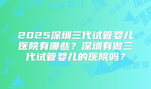 2025深圳三代试管婴儿医院有哪些?深圳有做三代试管婴儿的医院吗?