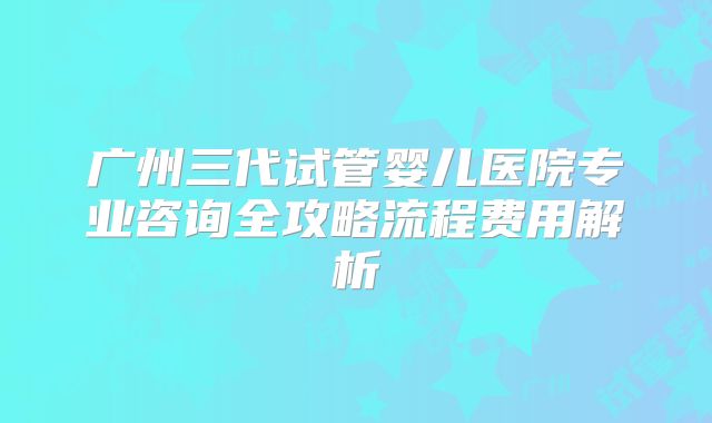 广州三代试管婴儿医院专业咨询全攻略流程费用解析