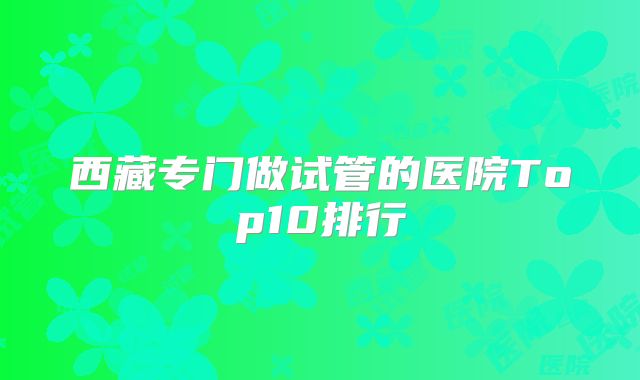 西藏专门做试管的医院Top10排行