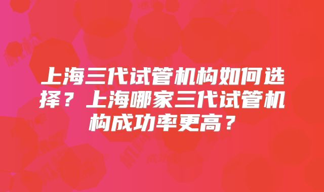 上海三代试管机构如何选择？上海哪家三代试管机构成功率更高？