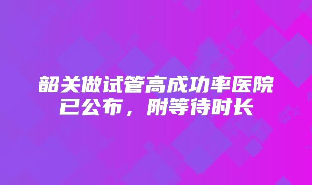 韶关做试管高成功率医院已公布，附等待时长