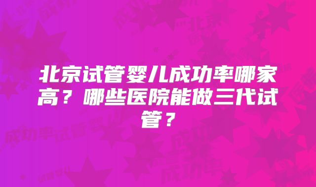 北京试管婴儿成功率哪家高？哪些医院能做三代试管？