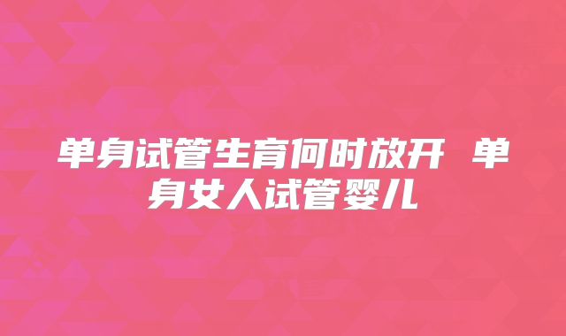 单身试管生育何时放开 单身女人试管婴儿