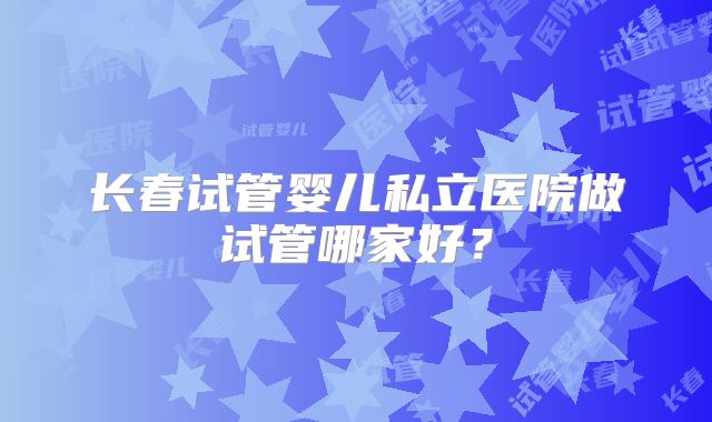 长春试管婴儿私立医院做试管哪家好？