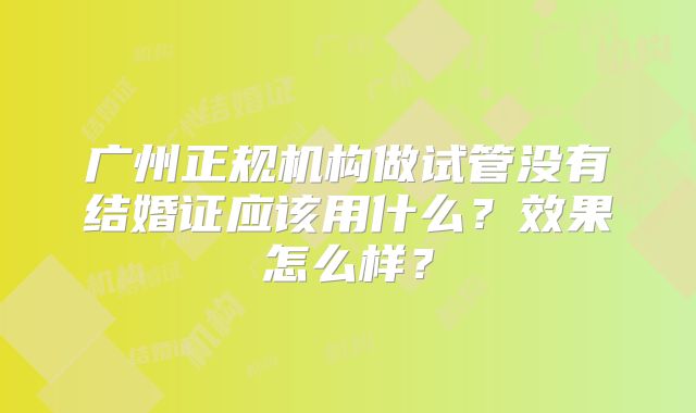 广州正规机构做试管没有结婚证应该用什么？效果怎么样？