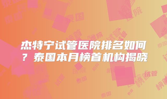 杰特宁试管医院排名如何？泰国本月榜首机构揭晓