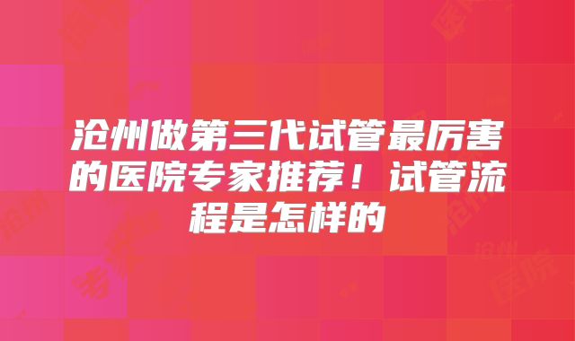 沧州做第三代试管最厉害的医院专家推荐！试管流程是怎样的