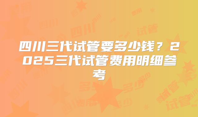 四川三代试管要多少钱?2025三代试管费用明细参考
