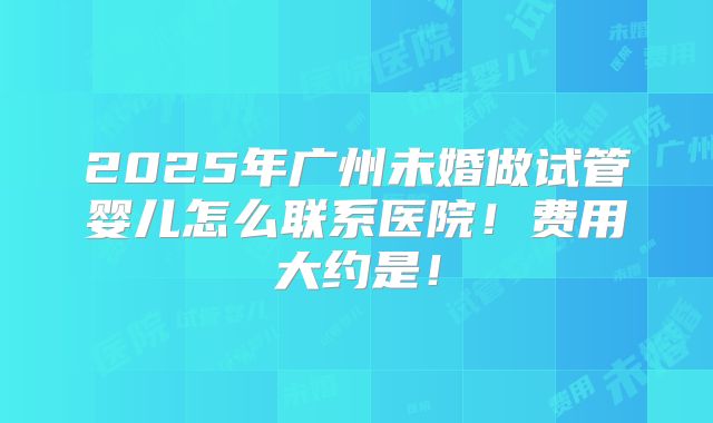 2025年广州未婚做试管婴儿怎么联系医院！费用大约是！