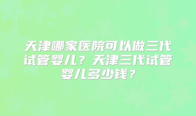 天津哪家医院可以做三代试管婴儿？天津三代试管婴儿多少钱？