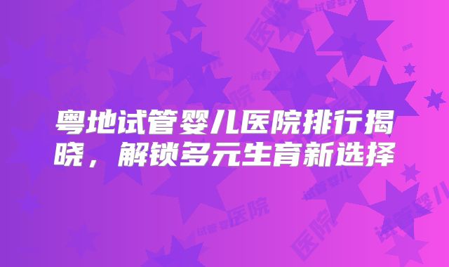 粤地试管婴儿医院排行揭晓，解锁多元生育新选择