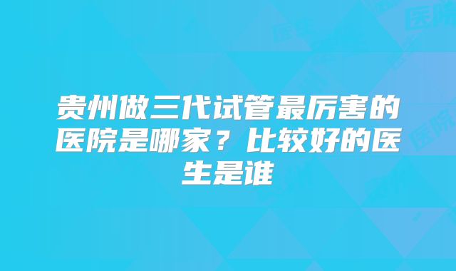贵州做三代试管最厉害的医院是哪家？比较好的医生是谁