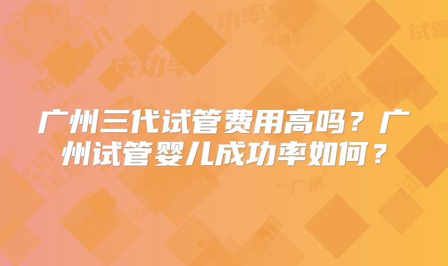 广州三代试管费用高吗？广州试管婴儿成功率如何？