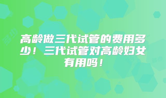 高龄做三代试管的费用多少！三代试管对高龄妇女有用吗！