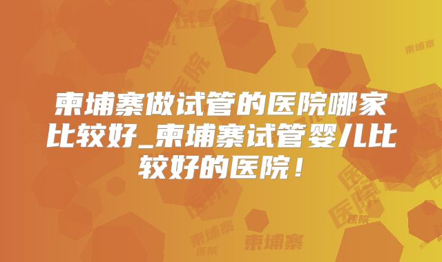 柬埔寨做试管的医院哪家比较好_柬埔寨试管婴儿比较好的医院！