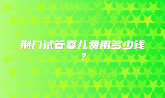 荆门试管婴儿费用多少钱？