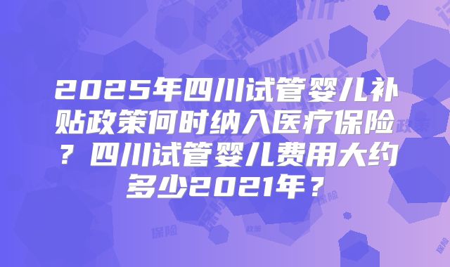 2025年四川试管婴儿补贴政策何时纳入医疗保险？四川试管婴儿费用大约多少2021年？