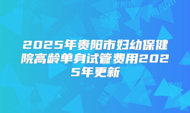 2025年贵阳市妇幼保健院高龄单身试管费用2025年更新