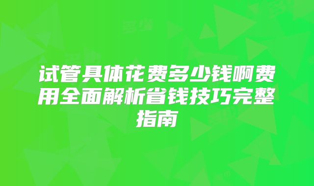 试管具体花费多少钱啊费用全面解析省钱技巧完整指南