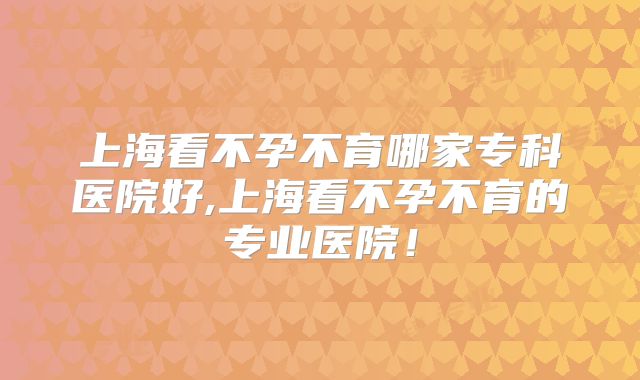 上海看不孕不育哪家专科医院好,上海看不孕不育的专业医院！
