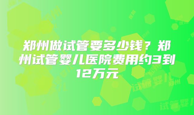 郑州做试管要多少钱?郑州试管婴儿医院费用约3到12万元