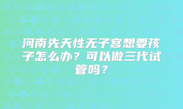 河南先天性无子宫想要孩子怎么办？可以做三代试管吗？