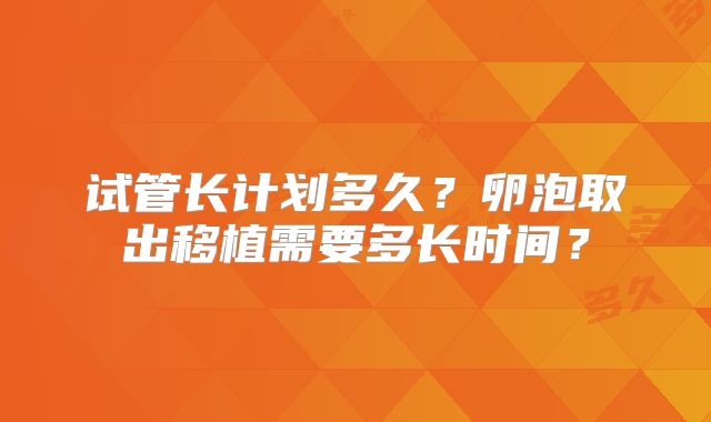 试管长计划多久？卵泡取出移植需要多长时间？