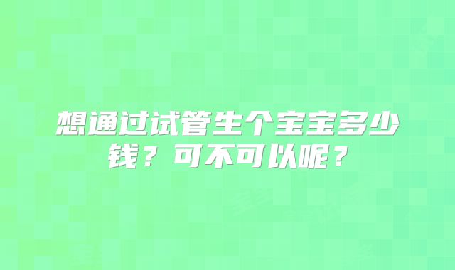 想通过试管生个宝宝多少钱？可不可以呢？