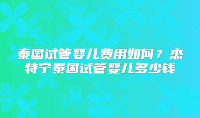 泰国试管婴儿费用如何？杰特宁泰国试管婴儿多少钱