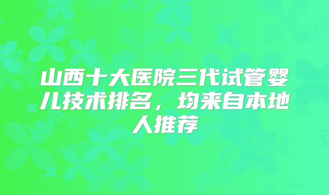 山西十大医院三代试管婴儿技术排名，均来自本地人推荐