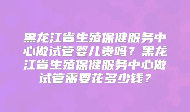 黑龙江省生殖保健服务中心做试管婴儿贵吗?黑龙江省生殖保健服务中心做试管需要花多少钱?