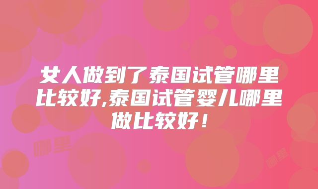 女人做到了泰国试管哪里比较好,泰国试管婴儿哪里做比较好!