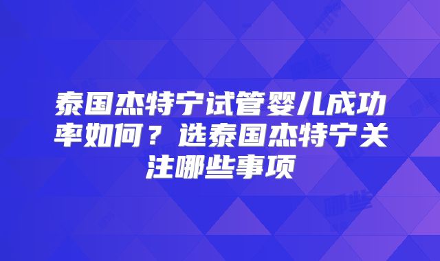 泰国杰特宁试管婴儿成功率如何？选泰国杰特宁关注哪些事项