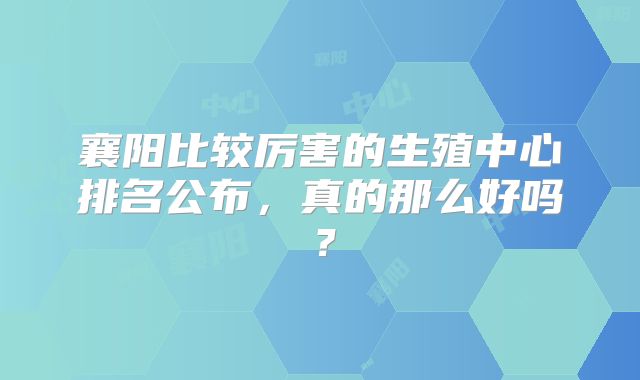 襄阳比较厉害的生殖中心排名公布，真的那么好吗？