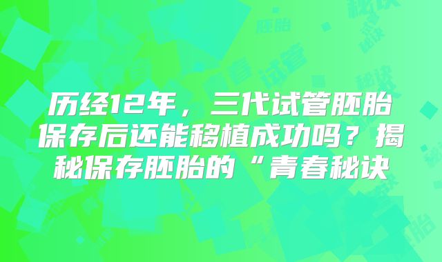 历经12年，三代试管胚胎保存后还能移植成功吗？揭秘保存胚胎的“青春秘诀