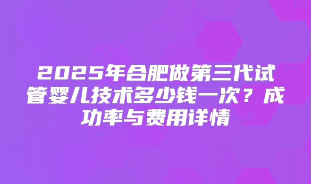 2025年合肥做第三代试管婴儿技术多少钱一次？成功率与费用详情