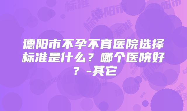 德阳市不孕不育医院选择标准是什么？哪个医院好？-其它