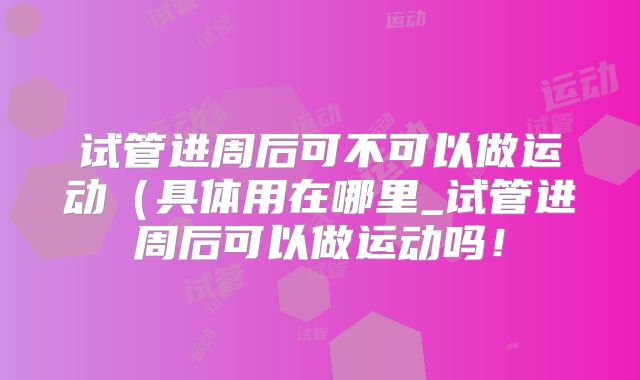 试管进周后可不可以做运动(具体用在哪里_试管进周后可以做运动吗!