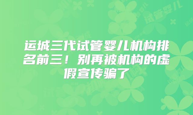 运城三代试管婴儿机构排名前三！别再被机构的虚假宣传骗了