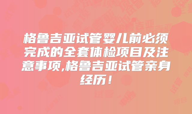 格鲁吉亚试管婴儿前必须完成的全套体检项目及注意事项,格鲁吉亚试管亲身经历！