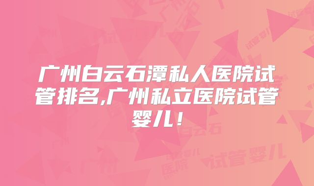 广州白云石潭私人医院试管排名,广州私立医院试管婴儿！