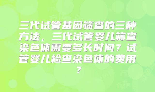 三代试管基因筛查的三种方法，三代试管婴儿筛查染色体需要多长时间？试管婴儿检查染色体的费用？