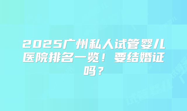 2025广州私人试管婴儿医院排名一览！要结婚证吗？