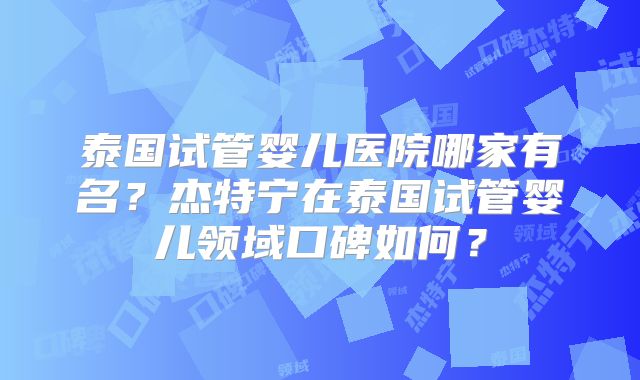 泰国试管婴儿医院哪家有名？杰特宁在泰国试管婴儿领域口碑如何？