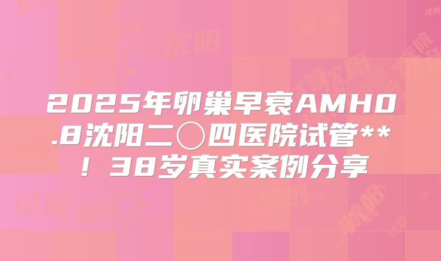 2025年卵巢早衰AMH0.8沈阳二〇四医院试管**!38岁真实案例分享