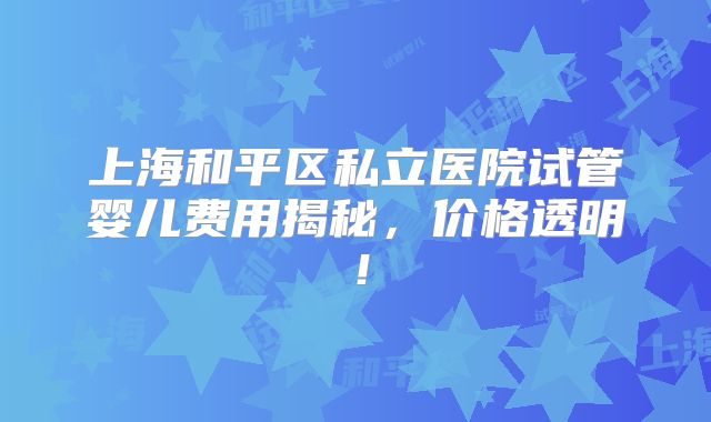 上海和平区私立医院试管婴儿费用揭秘，价格透明！
